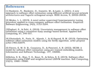 References
[1] Rankovic, N., Rankovic, D., Ivanovic, M., & Lazic, L. (2021). A new
approach to software effort estimation using different artificial neural network
architectures and Taguchi orthogonal arrays. IEEE Access, 9, 26926-26936.
[2] Minku, L. L. (2019). A novel online supervised hyperparameter tuning
procedure applied to cross-company software effort estimation. Empirical
Software Engineering, 24(5), 3153-3204.
[3]Ezghari, S., & Zahi, A. (2018). Uncertainty management in software effort
estimation using a consistent fuzzy analogy-based method. Applied Soft
Computing, 67, 540-557.
[4] Ghatasheh, N., Faris, H., Aljarah, I., & Al-Sayyed, R. M. (2019). Optimizing
software effort estimation models using the firefly algorithm. arXiv preprint
arXiv:1903.02079.
[5] Fávero, E. M. D. B., Casanova, D., & Pimentel, A. R. (2022). SE3M: A
model for software effort estimation using pre-trained embedding models.
Information and Software Technology, 147, 106886.
[6]Sehra, S. K., Brar, Y. S., Kaur, N., & Sehra, S. S. (2019). Software effort
estimation using FAHP and weighted kernel LSSVM machine. Soft Computing,
23(21), 10881-10900.
 