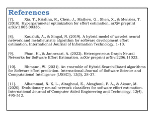 References
[7]. Xia, T., Krishna, R., Chen, J., Mathew, G., Shen, X., & Menzies, T.
(2018). Hyperparameter optimization for effort estimation. arXiv preprint
arXiv:1805.00336.
[8]. Kaushik, A., & Singal, N. (2019). A hybrid model of wavelet neural
network and metaheuristic algorithm for software development effort
estimation. International Journal of Information Technology, 1-10.
[9]. Phan, H., & Jannesari, A. (2022). Heterogeneous Graph Neural
Networks for Software Effort Estimation. arXiv preprint arXiv:2206.11023.
[10]. Rhmann, W. (2021). An ensemble of Hybrid Search-Based algorithms
for Software effort prediction. International Journal of Software Science and
Computational Intelligence (IJSSCI), 13(3), 28-37.
[11]. Alhammad, N. K. L., Alzaghoul, E., Alzaghoul, F. A., & Akour, M.
(2020). Evolutionary neural network classifiers for software effort estimation.
International Journal of Computer Aided Engineering and Technology, 12(4),
495-512.
 