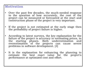 Motivation
• Over the past few decades, the much-needed response
to the question of how accurately, the cost of the
project can be measured or forecasted at the start and
construction phase of the project is very important.
• If the project is not estimated at the early stage then
the probability of project failure is higher.
• According to latest surveys, the key explanation for the
failure of the project is accuracy in estimating prices, in
the starting phases. Both underestimation and
overestimation of the projects can cause severe
problems in software development. [3]
• It is the explanation for enhancing the planning to
estimate the best exact value for the project's
performance at optimized cost and effort.
 