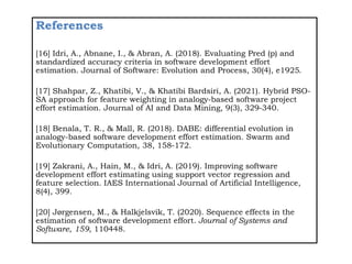 References
[16] Idri, A., Abnane, I., & Abran, A. (2018). Evaluating Pred (p) and
standardized accuracy criteria in software development effort
estimation. Journal of Software: Evolution and Process, 30(4), e1925.
[17] Shahpar, Z., Khatibi, V., & Khatibi Bardsiri, A. (2021). Hybrid PSO-
SA approach for feature weighting in analogy-based software project
effort estimation. Journal of AI and Data Mining, 9(3), 329-340.
[18] Benala, T. R., & Mall, R. (2018). DABE: differential evolution in
analogy-based software development effort estimation. Swarm and
Evolutionary Computation, 38, 158-172.
[19] Zakrani, A., Hain, M., & Idri, A. (2019). Improving software
development effort estimating using support vector regression and
feature selection. IAES International Journal of Artificial Intelligence,
8(4), 399.
[20] Jørgensen, M., & Halkjelsvik, T. (2020). Sequence effects in the
estimation of software development effort. Journal of Systems and
Software, 159, 110448.
 