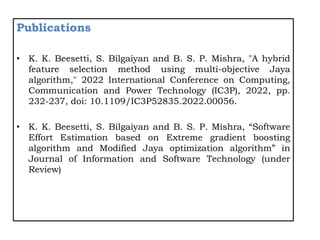 Publications
• K. K. Beesetti, S. Bilgaiyan and B. S. P. Mishra, "A hybrid
feature selection method using multi-objective Jaya
algorithm," 2022 International Conference on Computing,
Communication and Power Technology (IC3P), 2022, pp.
232-237, doi: 10.1109/IC3P52835.2022.00056.
• K. K. Beesetti, S. Bilgaiyan and B. S. P. Mishra, “Software
Effort Estimation based on Extreme gradient boosting
algorithm and Modified Jaya optimization algorithm” in
Journal of Information and Software Technology (under
Review)
 