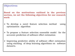 Objectives
Based on the motivations outlined in the previous
section, we set the following objectives for our research
work:
 To develop a novel feature selection method using
optimization algorithm
 To propose a feature selection ensemble model for the
accurate prediction of software effort estimation
 Improving predictive ability of software effort estimation
using stacking of deep learning algorithms on software
datasets.
 