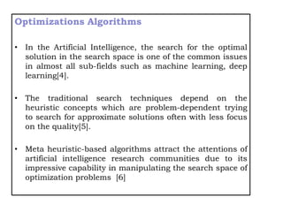 Optimizations Algorithms
• In the Artificial Intelligence, the search for the optimal
solution in the search space is one of the common issues
in almost all sub-fields such as machine learning, deep
learning[4].
• The traditional search techniques depend on the
heuristic concepts which are problem-dependent trying
to search for approximate solutions often with less focus
on the quality[5].
• Meta heuristic-based algorithms attract the attentions of
artificial intelligence research communities due to its
impressive capability in manipulating the search space of
optimization problems [6]
 