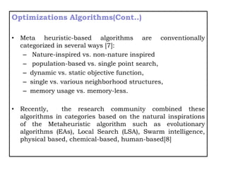 Optimizations Algorithms(Cont..)
• Meta heuristic-based algorithms are conventionally
categorized in several ways [7]:
– Nature-inspired vs. non-nature inspired
– population-based vs. single point search,
– dynamic vs. static objective function,
– single vs. various neighborhood structures,
– memory usage vs. memory-less.
• Recently, the research community combined these
algorithms in categories based on the natural inspirations
of the Metaheuristic algorithm such as evolutionary
algorithms (EAs), Local Search (LSA), Swarm intelligence,
physical based, chemical-based, human-based[8]
 