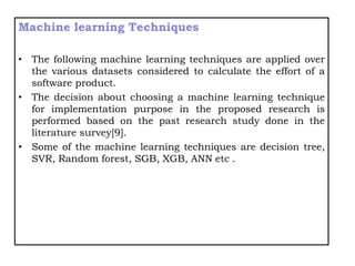Machine learning Techniques
• The following machine learning techniques are applied over
the various datasets considered to calculate the effort of a
software product.
• The decision about choosing a machine learning technique
for implementation purpose in the proposed research is
performed based on the past research study done in the
literature survey[9].
• Some of the machine learning techniques are decision tree,
SVR, Random forest, SGB, XGB, ANN etc .
 
