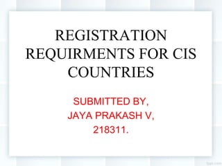 REGISTRATION
REQUIRMENTS FOR CIS
COUNTRIES
SUBMITTED BY,
JAYA PRAKASH V,
218311.
 