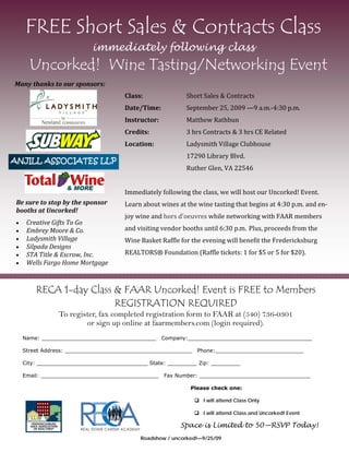 FREE Short Sales & Contracts Class
                            immediately following class
        Uncorked! Wine Tasting/Networking Event
Many thanks to our sponsors:
                                       Class:               Short Sales & Contracts  
                                       Date/Time:           September 25, 2009 —9 a.m.‐4:30 p.m. 
                                       Instructor:          Matthew Rathbun 
                                       Credits:             3 hrs Contracts & 3 hrs CE Related 
                                       Location:            Ladysmith Village Clubhouse 
                                                            17290 Library Blvd.   
ANJILL ASSOCIATES LLP
                                                            Ruther Glen, VA 22546 
                                        
                                       Immediately following the class, we will host our Uncorked! Event.  
 Be sure to stop by the sponsor        Learn about wines at the wine tasting that begins at 4:30 p.m. and en‐
 booths at Uncorked! 
                                       joy wine and hors d'oeuvres while networking with FAAR members 
     Creative Gifts To Go 
     Embrey Moore & Co.              and visiting vendor booths until 6:30 p.m.   Plus, proceeds from the 
     Ladysmith Village               Wine Basket Raffle for the evening will benefit the Fredericksburg 
     Silpada Designs
     STA Title & Escrow, Inc.        REALTORS® Foundation (Raffle tickets: 1 for $5 or 5 for $20). 
     Wells Fargo Home Mortgage



          RECA 1-day Class & FAAR Uncorked! Event is FREE to Members
                           REGISTRATION REQUIRED
                 To register, fax completed registration form to FAAR at (540) 736-0301
                         or sign up online at faarmembers.com (login required).
      Name: ___________________________________     Company:______________________________________

      Street Address: _______________________________________ Phone:___________________________

      City: __________________________________ State: _________ Zip: _________

      Email: ____________________________________    Fax Number: __________________________________

                                                              Please check one:

                                                                I will attend Class Only

                                                                I will attend Class and Uncorked! Event

                                                          Space is Limited to 50—RSVP Today!
                                             Roadshow / uncorked!—9/25/09
 
