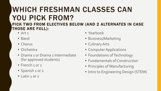 WHICH FRESHMAN CLASSES CAN
YOU PICK FROM?
PICK TWO FROM ELECTIVES BELOW (AND 2 ALTERNATES IN CASE
THOSE ARE FULL):
• Art 1
• Band
• Chorus
• Orchestra
• Drama 1 or Drama 1 Intermediate
(for approved students)
• French 1 or 2
• Spanish 1 or 2
• Latin 1 or 2
• Yearbook
• Business/Marketing
• Culinary Arts
• ComputerApplications
• Foundations ofTechnology
• Fundamentals of Construction
• Principles of Manufacturing
• Intro to Engineering Design (STEM)
 