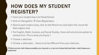 HOW DOES MY STUDENT
REGISTER?
• Have your student log in to PowerSchool
• Click on Navigation  Class Registration
• Next to each subject area, click on the Pencil icon and select the course for
that subject area
• For English, Math, Science, and Social Studies, there will only be one option to
choose from.This is what you’ll pick.*
• Choose 2 electives
• Choose 2 alternates… these must be different from your electives.
*If there are two math classes available, you may pick 1, or you can choose both and take 2 math classes as a
sophomore
 