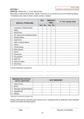 10
)
SECTION 1
(PART B) - Please tick ( ) in the relevant box
Declaration of self and family illness. Explain in full if you or your family has any of the following illness.
• Immediate family refers to father, mother, brothers / sisters
MEDICAL PROBLEMS
SELF IMMEDIATE
FAMILY
If "Yes" please state
Yes No Yes No
1. Congenital or inherited disorder
2. Allergy
3. Mental illness
3. Fits, stroke, other neurological disease
5. Diabetes Mellitus
6. Hypertension
7. Heart or vascular disease
8. Asthma
9. Thyroid disease
10. Kidney disease
11. Cancer
12. Tuberculosis
13. Drug addiction
14. AIDS, HIV
15. History of surgery
16. Other illness
Current medication (Long term)
IMMUNISATION HISTORY
(where applicable) DATE IMMUNISED
1. Yellow Fever
2. BCG*
3. Meningitis (Quadrivalent)*
4. Hepatities B*
5. Others
* Applicable for international candidates only.
I hereby certify that the information given above is true. I understand that my application will be rejected
if there is any false information given.
Date Signature of candidate
 