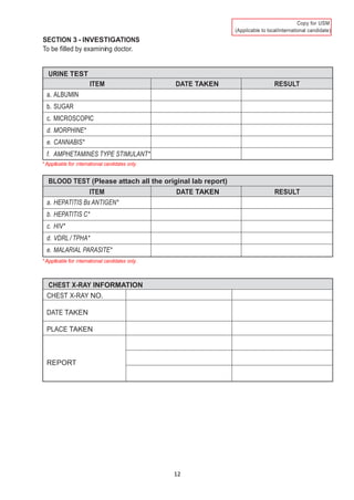 12
)
SECTION 3 - INVESTIGATIONS
To be filled by examining doctor.
URINE TEST
ITEM DATE TAKEN RESULT
a. ALBUMIN
b. SUGAR
c. MICROSCOPIC
d. MORPHINE*
e. CANNABIS*
f. AMPHETAMINES TYPE STIMULANT*
* Applicable for international candidates only.
BLOOD TEST (Please attach all the original lab report)
ITEM DATE TAKEN RESULT
a. HEPATITIS Bs ANTIGEN*
b. HEPATITIS C*
c. HIV*
d. VDRL / TPHA*
e. MALARIAL PARASITE*
* Applicable for international candidates only.
CHEST X-RAY INFORMATION
CHEST X-RAY NO.
DATE TAKEN
PLACE TAKEN
REPORT
 