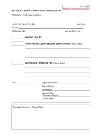13
)
SECTION 4 - CERTIFICATION BY THE EXAMINING DOCTOR
Please tick ( ) in the appropriate box
I certify that I have on this date examined
Mr. / Ms.
IC / Passport No. and found him / her :-
IN GOOD HEALTH
HAVING THE FOLLOWING MEDICAL COMPLICATION(S) (Please State)
UNDERGOING TREATMENT FOR: (Please State)
Date Signature of Doctor
Name of Doctor
Qualification
Hospital / Clinic
Registration Number
Official Stamp
Remarks by University / College Official
 