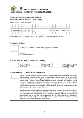 INSTITUT PENGAJIAN SISWAZAH
INSTITUTE OF POSTGRADUATE STUDIES
BORANG PENGESAHAN PENDAFTARAN
(CONFIRMATION OF REGISTRATION FORM)
NAMA PENUH / (FULL NAME):
NO. KAD PENGENALAN / (I/C NO.): NO. PASPORT / (PASSPORT NO.):
PUSAT PENGAJIAN / PUSAT / INSTITUT (SCHOOL / CENTRE / INSTITUTE)
A. IJAZAH (DEGREE)
DOKTOR FALSAFAH / KEDOKTORAN (PhD / Doctoral)
SARJANA (Masters)
B. JENIS PENCALONAN (CANDIDATURE TYPE)
PENUH MASA SAMBILAN TIDAK BERKENAAN
(Full Time) (Part Time) (Not Applicable)
C. PENGAKUAN PELAJAR / (DECLARATION)
Dengan ini saya bersetuju bahawa hakcipta sesuatu tesis adalah hakmilik pelajar. Walau
bagaimanapun, sebagai syarat untuk dianugerahkan sesuatu ijazah, saya dengan ini
memberikan hak tanpa sebarang balasan, secara berterusan, bukan eksklusif dan bebas
royalti untuk Universiti menggunakan kandungan kerja dan/atau tesis tersebut untuk
kegunaan pengajaran, penyelidikan dan tujuan promosi di samping hak bukan eksklusif
kepada Universiti, untuk menyimpan, mengguna, menghasilkan semula, mempamer dan
mengedarkan salinan karya tesis tersebut, bersama-sama dengan hak untuk penerbitan bagi
tujuan penyelidikan masa hadapan dan arkib.
(Iagree that the copyright to a thesis belongs to the student. However, as a condition of being
awarded the degree, I hereby grants to the University, a free, ongoing, non-exclusive right to
use the relevant work and/or thesis for the University's teaching, research and promotional
purposes as well as free and the non-exclusive right to retain, re-produce, display and
distribute a limited number of copies of the thesis, together with the right to require its
publication for further research and archival use).
14
 