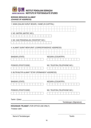 INSTITUT PENGAJIAN SISWAZAH
INSTITUTE OF POSTGRADUATE STUDIES
BORANG MENUKAR ALAMAT
(CHANGE OF ADDRESS)
1. NAMA (DALAM HURUF BESAR) / NAME (IN CAPITAL)
2. NO. MATRIK (MATRIC NO.)
3. NO. KAD PENGENALAN (PASSPORT NO.)
4. ALAMAT SURAT MENYURAT (CORRESPONDENCE ADDRESS)
BANDAR (STATE) NEGARA (COUNTRY)
POSKOD (POSTCODE) NO. TELEFON (TELEPHONE NO.)
5. BUTIR-BUTIR ALAMAT TETAP (PERMANENT ADDRESS)
BANDAR (STATE) NEGARA (COUNTRY)
POSKOD (POSTCODE) NO. TELEFON (TELEPHONE NO.)
Tarikh / (Date):
Tandatangan (Signature)
KEGUNAAN PEJABAT (FOR OFFICE USE ONLY)
Tindakan oleh:
Nama & Tandatangan
16
Tarikh
 