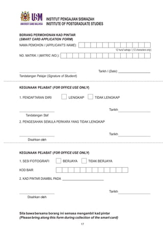 INSTITUT PENGAJIAN SISWAZAH
INSTITUTE OF POSTGRADUATE STUDIES
BORANG PERMOHONAN KAD PINTAR
(SMART CARD APPLICATION FORM)
NAMA PEMOHON / (APPLICANT'S NAME):
NO. MATRIK / (MATRIC NO.):
Tandatangan Pelajar (Signature of Student)
12 huruf sahaja / (12 characters only)
Tarikh / (Date):
KEGUNAAN PEJABAT (FOR OFFICE USE ONLY)
1. PENDAFTARAN DIRI LENGKAP TIDAK LENGKAP
Tandatangan Staf
2. PENGESAHAN SEMULA PERKARA YANG TIDAK LENGKAP
Disahkan oleh
Tarikh
Tarikh
KEGUNAAN PEJABAT (FOR OFFICE USE ONLY)
1. SESI FOTOGRAFI BERJAYA TIDAK BERJAYA
KOD BAR
2. KAD PINTAR DIAMBIL PADA
Disahkan oleh
Tarikh
Sila bawa bersama borang ini semasa mengambil kad pintar
(Please bring along this form during collection of the smart card)
17
 