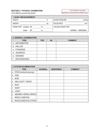 SECTION 2 - PHYSICAL EXAMINATION
6
only)
To be filled by examining doctor
1. BASIC MEASUREMENT
HEIGHT : m BLOOD PRESURE : mmHg
WEIGHT : kg PULSE RATE : / min
VISION TEST : Unaided : (R) (L)
Aided : (R) (L)
COLOUR VISION TEST :
NORMAL / ABNORMAL
2. GENERAL EXAMINATION
ITEM YES NO COMMENT
a. DEFORMITIES
b. PALLOR
c. CYANOSIS
d. JAUNDICE
e. OEDEMA
f. SKIN DISEASES
3. SYSTEM EXAMINATION
ITEM NORMAL ABNORMAL COMMENT
a. EYES (Including funduscopy)
b. EARS
c. NOSE
d. ORAL CAVITY / THROAT
e NECK
f. HEART
g. LUNGS
h. ABDOMEN / HERNIAL ORIFICES
j. MENTAL CONDITION
k. MUSCULOSKELETAL SYSTEM
 