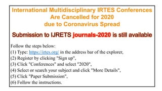 International Multidisciplinary IRTES Conferences
Are Cancelled for 2020
due to Coronavirus Spread
Follow the steps below:
(1) Type: https://irtes.org/ in the address bar of the explorer,
(2) Register by clicking "Sign up",
(3) Click "Conferences" and select "2020",
(4) Select or search your subject and click "More Details",
(5) Click "Paper Submission",
(6) Follow the instructions.
 