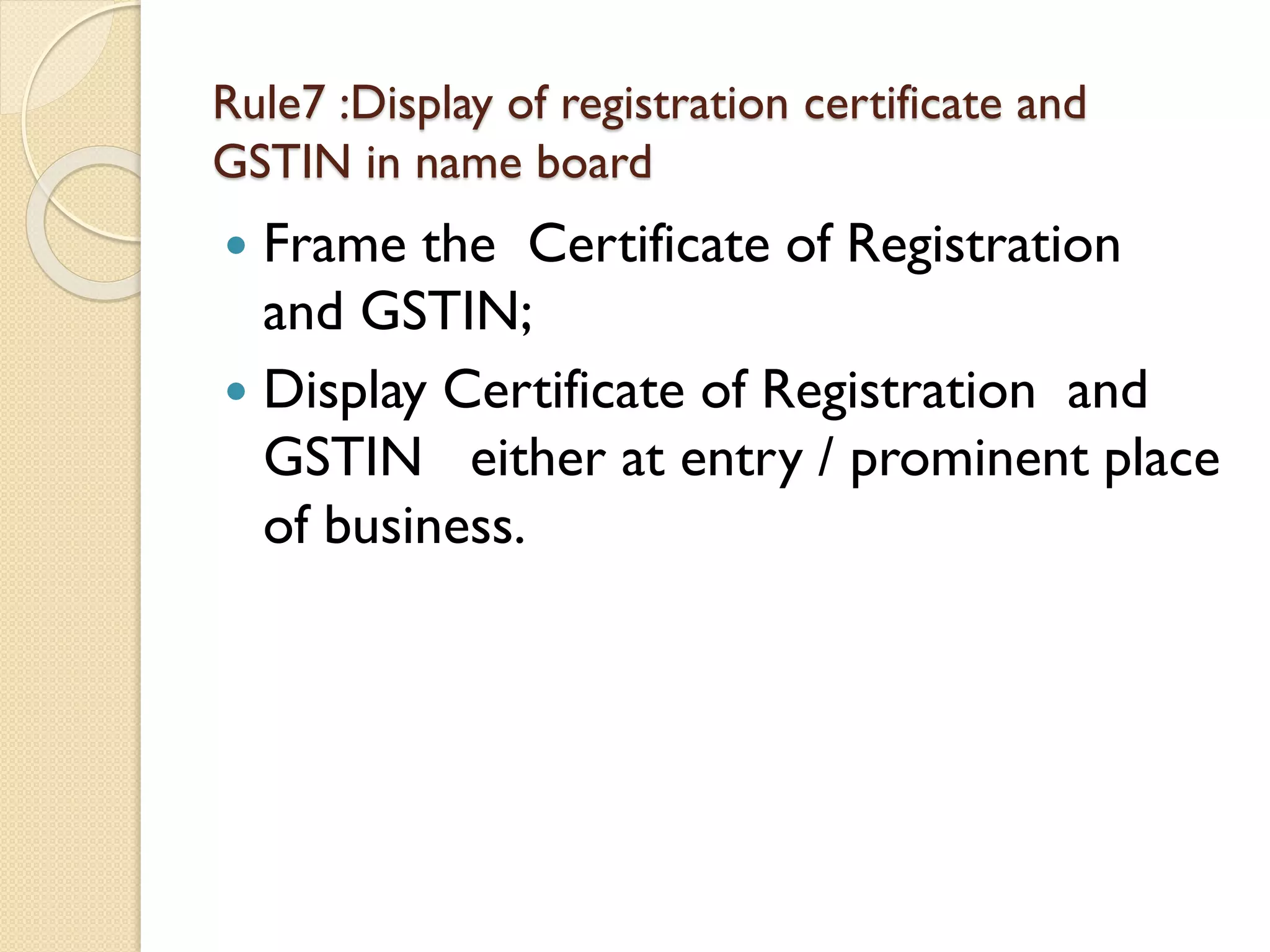 Rule7 :Display of registration certificate and
GSTIN in name board
 Frame the Certificate of Registration
and GSTIN;
 Display Certificate of Registration and
GSTIN either at entry / prominent place
of business.
 