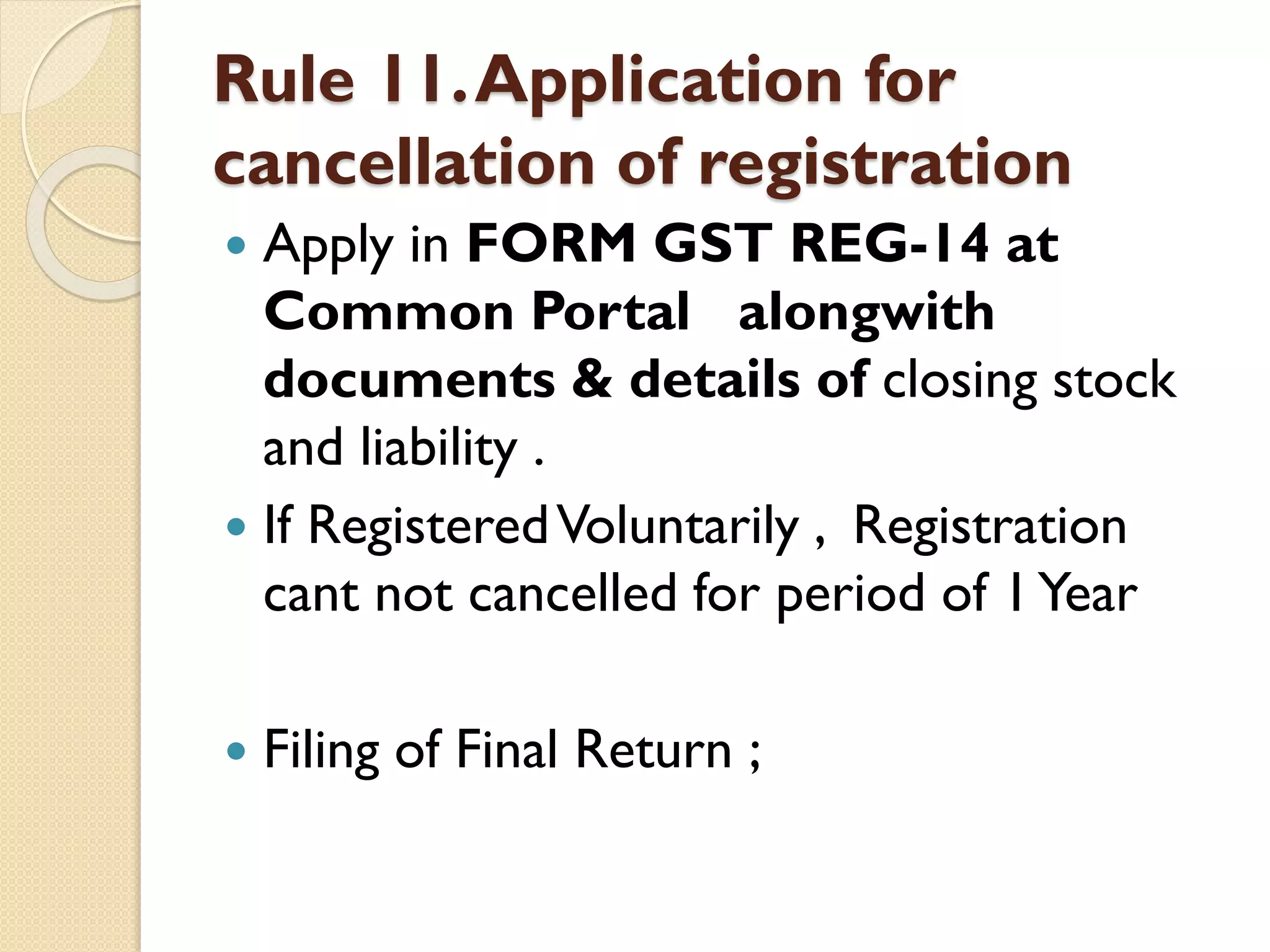 Rule 11.Application for
cancellation of registration
 Apply in FORM GST REG-14 at
Common Portal alongwith
documents & details of closing stock
and liability .
 If RegisteredVoluntarily , Registration
cant not cancelled for period of 1Year
 Filing of Final Return ;
 