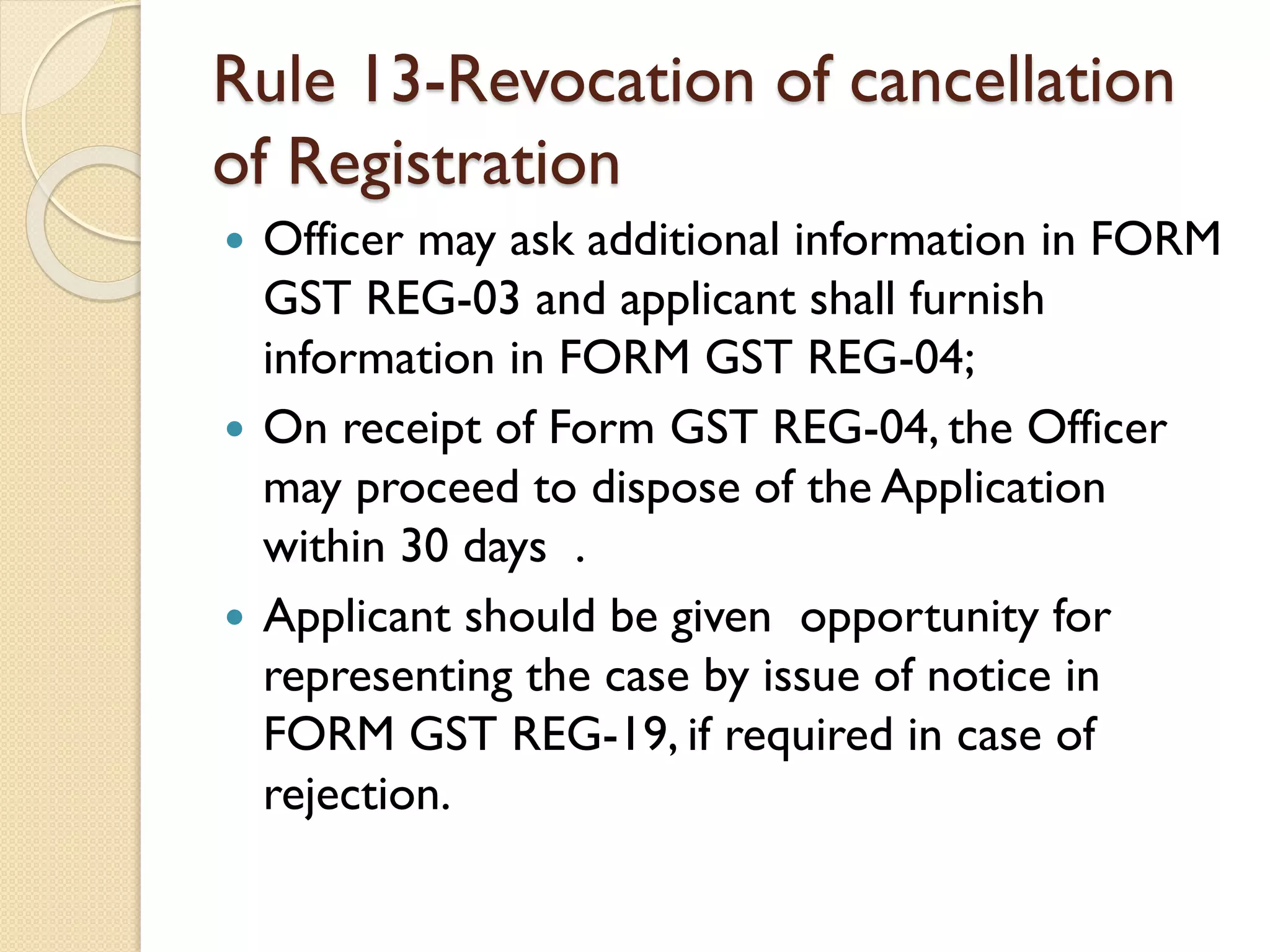 Rule 13-Revocation of cancellation
of Registration
 Officer may ask additional information in FORM
GST REG-03 and applicant shall furnish
information in FORM GST REG-04;
 On receipt of Form GST REG-04, the Officer
may proceed to dispose of the Application
within 30 days .
 Applicant should be given opportunity for
representing the case by issue of notice in
FORM GST REG-19, if required in case of
rejection.
 