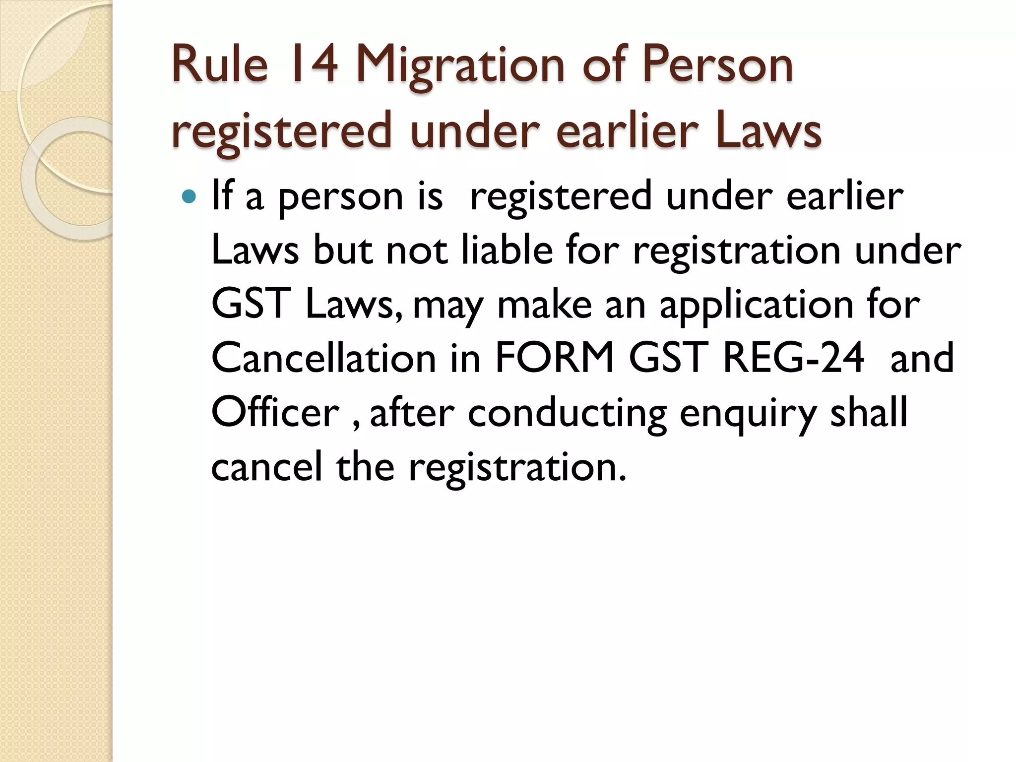 Rule 14 Migration of Person
registered under earlier Laws
 If a person is registered under earlier
Laws but not liable for registration under
GST Laws, may make an application for
Cancellation in FORM GST REG-24 and
Officer , after conducting enquiry shall
cancel the registration.
 