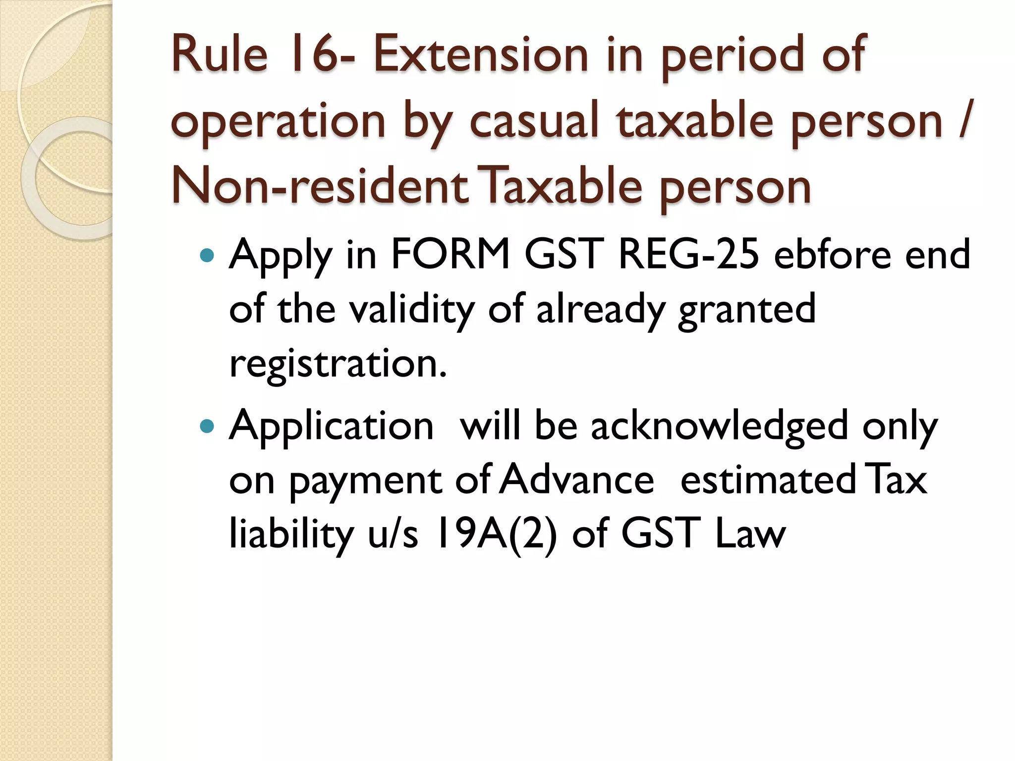 Rule 16- Extension in period of
operation by casual taxable person /
Non-residentTaxable person
 Apply in FORM GST REG-25 ebfore end
of the validity of already granted
registration.
 Application will be acknowledged only
on payment of Advance estimatedTax
liability u/s 19A(2) of GST Law
 