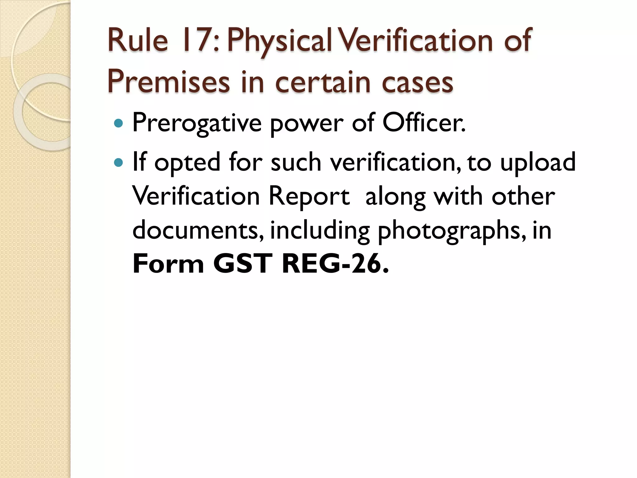 Rule 17: PhysicalVerification of
Premises in certain cases
 Prerogative power of Officer.
 If opted for such verification, to upload
Verification Report along with other
documents, including photographs, in
Form GST REG-26.
 