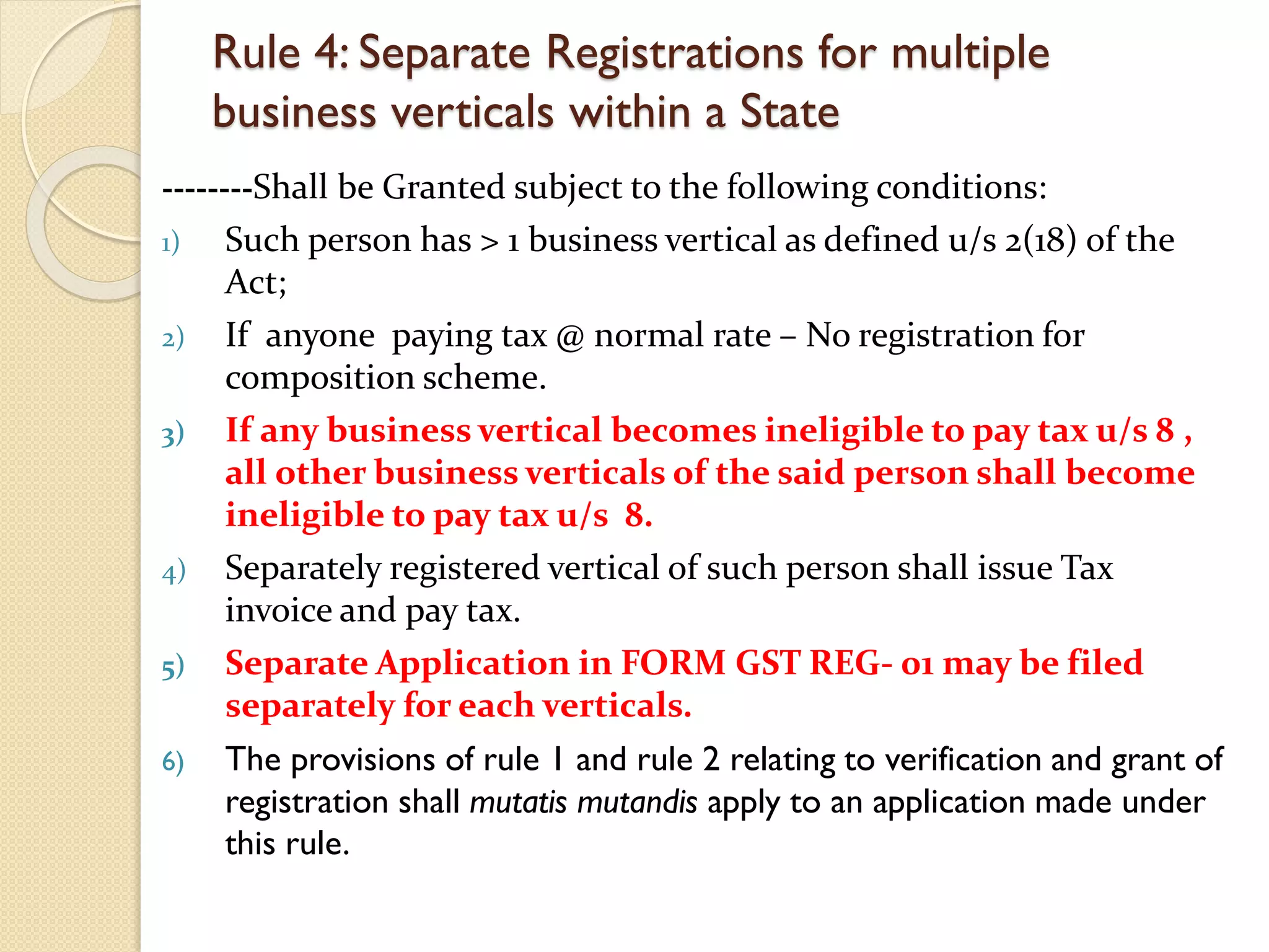 Rule 4: Separate Registrations for multiple
business verticals within a State
--------Shall be Granted subject to the following conditions:
1) Such person has > 1 business vertical as defined u/s 2(18) of the
Act;
2) If anyone paying tax @ normal rate – No registration for
composition scheme.
3) If any business vertical becomes ineligible to pay tax u/s 8 ,
all other business verticals of the said person shall become
ineligible to pay tax u/s 8.
4) Separately registered vertical of such person shall issue Tax
invoice and pay tax.
5) Separate Application in FORM GST REG- 01 may be filed
separately for each verticals.
6) The provisions of rule 1 and rule 2 relating to verification and grant of
registration shall mutatis mutandis apply to an application made under
this rule.
 