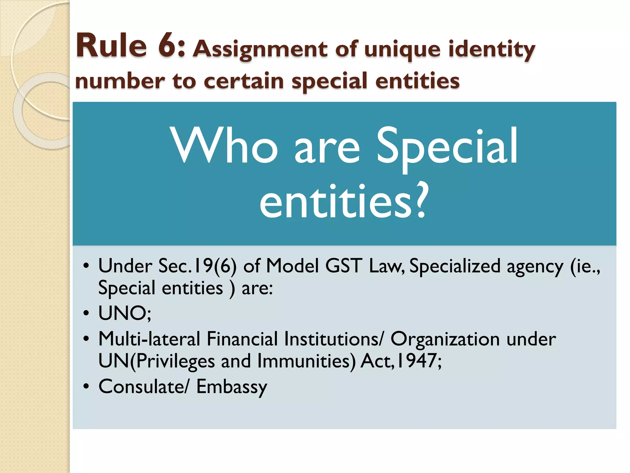 Rule 6: Assignment of unique identity
number to certain special entities
Who are Special
entities?
• Under Sec.19(6) of Model GST Law, Specialized agency (ie.,
Special entities ) are:
• UNO;
• Multi-lateral Financial Institutions/ Organization under
UN(Privileges and Immunities) Act,1947;
• Consulate/ Embassy
 