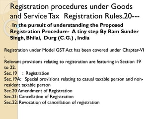 Registration under Model GST Act has been covered under Chapter-VI
.
Relevant provisions relating to registration are featuring in Section 19
to 22.
Sec.19 : Registration
Sec.19A: Special provisions relating to casual taxable person and non-
resident taxable person
Sec.20 Amendment of Registration
Sec.21: Cancellation of Registration
Sec.22: Revocation of cancellation of registration
Registration procedures under Goods
and ServiceTax Registration Rules,20---
- In the pursuit of understanding the Proposed
Registration Procedure- A tiny step By Ram Sunder
Singh, Bhilai, Durg (C.G.) , India
 
