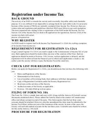 Registration under Income Tax
BACK GROUND
The activity of an NGO is towards the society and is normally for public utility and charitable
purpose. It is very difficult if not impossible to arrange funds for such noble work. It is precisely
because of this income of NGOs are normally exempted from Income Tax. However, there are
certain rules and regulations,and guidelines which an NGO must follow to get such exemption.
The most important rule relating to this is registration of the NGO under the Income Tax Act.
Section 12A of the Income Tax Act deals with application for registration. Section 12AA of the
income tax deals with actual
process of registration.
WHY REGISTER
An NGO needs to register itself with Income Tax Department U/s 12AA for availing exemption
of its income from income tax.
REQUIREMENT FOR REGISTRATION U/s 12AA
To get yourself register U/s 12AA you need to apply to the Commissioner of Income Tax of your
area. Such application should be made within one year of the creation of the Trust. Such an
application should be made in Form no. 10A. In case, such an application is delayed, and the
registration will be allowed from the financial year in which such application is made i.e. for
earlier years the society will have to pay the Income Tax at the usual rate.
CHECK LIST FOR REGISTRATION:
Before you apply for Registration U/s 12AA, you should ensure that you have the following with
you:
• Rules and Regulation of the Society.
• Memorandum of the Society.
• List of members of Governing body, their addresses with their designations.
• Copy of Registration Certificate under the Society Registration Act.
• Short note on the activities of the Society.
• Audited accounts of the Society as applicable.
• Form no. 10A duly filled up in four copies.
FILING OF FORM NO. 10A
The Form No. 10A is a simple form and easy to fill. Along with the form no.10A attach various
documents mentioned above. Please submit the form by hand at the counter of Commissioner
office and obtain a proper receipt of the same. This form requires that the last three years
accounts should be attached. However, after the amendment this form must be submitted to the
Income Tax Officer within one year of the formation of the society. In most of the cases, the
Society will not hold audited accounts for the last three years. A suitable note should be written
for this on the form no. 10A itself.
PROCEDURE FOR REGISTRATION
 