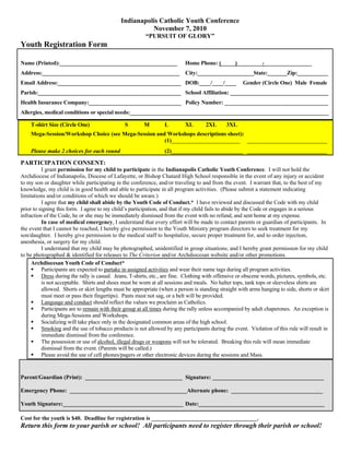 Indianapolis Catholic Youth Conference
                                                       November 7, 2010
                                                         “PURSUIT OF GLORY”
Youth Registration Form

Name (Printed):__________________________________________                  Home Phone: (_____)_________-_________________
Address:_________________________________________________                  City:____________________State:_______Zip:___________
Email Address:____________________________________________ DOB:____/____/____                        Gender (Circle One) Male Female
Parish:___________________________________________________ School Affiliation: ___________________________________
Health Insurance Company:_________________________________ Policy Number: _____________________________________
Allergies, medical conditions or special needs:_______________________________________________________________________

    T-shirt Size (Circle One)                  S        M        L         XL       2XL       3XL
    Mega-Session/Workshop Choice (see Mega-Session and Workshops descriptions sheet):
                                                      (1)________________________ ____________________________
    Please make 2 choices for each round                         (2)_________________________ ____________________________

PARTICIPATION CONSENT:
          I grant permission for my child to participate in the Indianapolis Catholic Youth Conference. I will not hold the
Archdiocese of Indianapolis, Diocese of Lafayette, or Bishop Chatard High School responsible in the event of any injury or accident
to my son or daughter while participating in the conference, and/or traveling to and from the event. I warrant that, to the best of my
knowledge, my child is in good health and able to participate in all program activities. (Please submit a statement indicating
limitations and/or conditions of which we should be aware.)
          I agree that my child shall abide by the Youth Code of Conduct.* I have reviewed and discussed the Code with my child
prior to signing this form. I agree to my child’s participation, and that if my child fails to abide by the Code or engages in a serious
infraction of the Code, he or she may be immediately dismissed from the event with no refund, and sent home at my expense.
          In case of medical emergency, I understand that every effort will be made to contact parents or guardian of participants. In
the event that I cannot be reached, I hereby give permission to the Youth Ministry program directors to seek treatment for my
son/daughter. I hereby give permission to the medical staff to hospitalize, secure proper treatment for, and to order injection,
anesthesia, or surgery for my child.
          I understand that my child may be photographed, unidentified in group situations; and I hereby grant permission for my child
to be photographed & identified for releases to The Criterion and/or Archdiocesan website and/or other promotions.
     Archdiocesan Youth Code of Conduct*
      Participants are expected to partake in assigned activities and wear their name tags during all program activities.
      Dress during the rally is casual. Jeans, T-shirts, etc., are fine. Clothing with offensive or obscene words, pictures, symbols, etc.
          is not acceptable. Shirts and shoes must be worn at all sessions and meals. No halter tops, tank tops or sleeveless shirts are
          allowed. Shorts or skirt lengths must be appropriate (when a person is standing straight with arms hanging to side, shorts or skirt
          must meet or pass their fingertips). Pants must not sag, or a belt will be provided.
      Language and conduct should reflect the values we proclaim as Catholics.
      Participants are to remain with their group at all times during the rally unless accompanied by adult chaperones. An exception is
          during Mega-Sessions and Workshops.
      Socializing will take place only in the designated common areas of the high school.
      Smoking and the use of tobacco products is not allowed by any participants during the event. Violation of this rule will result in
          immediate dismissal from the conference.
      The possession or use of alcohol, illegal drugs or weapons will not be tolerated. Breaking this rule will mean immediate
          dismissal from the event. (Parents will be called.)
      Please avoid the use of cell phones/pagers or other electronic devices during the sessions and Mass.


Parent/Guardian (Print): __________________________________ Signature: _______________________________________

Emergency Phone: _________________________________________Alternate phone: ________________________________

Youth Signature:__________________________________________ Date:____________________________________________

Cost for the youth is $40. Deadline for registration is _____________________________________.
Return this form to your parish or school! All participants need to register through their parish or school!
 