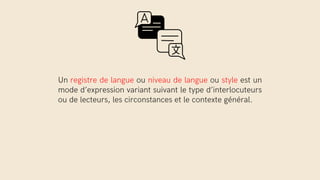 Un registre de langue ou niveau de langue ou style est un
mode d’expression variant suivant le type d’interlocuteurs
ou de lecteurs, les circonstances et le contexte général.
 