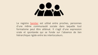 Le registre familier est utilisé entre proches, personnes
d’une même communauté sociale dans laquelle tout
formalisme peut être atténué. Il s’agit d’une expression
orale et spontanée qui se fonde sur l’absence de lien
hiérarchique rigide entre les interlocuteurs.
 