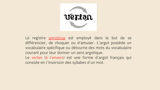 Le registre argotique est employé dans le but de se
différencier, de choquer ou d’amuser. L’argot possède un
vocabulaire spécifique ou détourne des mots du vocabulaire
courant pour leur donner un sens argotique.
Le verlan (à l'envers) est une forme d'argot français qui
consiste en l'inversion des syllabes d'un mot.
 