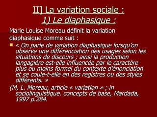 II] La variation sociale : 1) Le diaphasique : Marie Louise Moreau définit la variation diaphasique comme suit :  « On parle de variation diaphasique lorsqu’on observe une différenciation des usages selon les situations de discours ; ainsi la production langagière est-elle influencée par le caractère plus ou moins formel du contexte d’énonciation et se coule-t-elle en des registres ou des styles différents. » (M, L. Moreau, article « variation » ; in sociolinguistique. concepts de base, Mardada, 1997   p.284.   