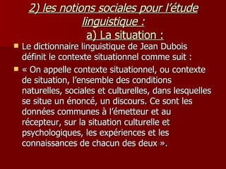 2) les notions sociales pour l’étude linguistique :   a) La situation : Le dictionnaire linguistique de Jean Dubois définit le contexte situationnel comme suit : « On appelle contexte situationnel, ou contexte de situation, l’ensemble des conditions naturelles, sociales et culturelles, dans lesquelles se situe un énoncé, un discours. Ce sont les données communes à l’émetteur et au récepteur, sur la situation culturelle et psychologiques, les expériences et les connaissances de chacun des deux ».  