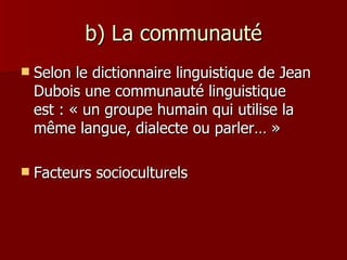 b) La communauté Selon le dictionnaire linguistique de Jean Dubois une communauté linguistique est : « un groupe humain qui utilise la même langue, dialecte ou parler… » Facteurs socioculturels 