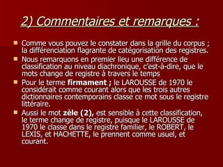 2) Commentaires et remarques :   Comme vous pouvez le constater dans la grille du corpus ; la différenciation flagrante de catégorisation des registres. Nous remarquons en premier lieu une différence de classification au niveau diachronique, c’est-à-dire, que le mots change de registre à travers le temps Pour le terme  firmament ;  le LAROUSSE de 1970 le considérait comme courant alors que les trois autres dictionnaires contemporains classe ce mot sous le registre littéraire.  Aussi le mot  zèle (2),  est sensible à cette classification, le terme change de registre, puisque le LAROUSSE de 1970 le classe dans le registre familier, le ROBERT, le LEXIS, et HACHETTE, le prennent comme usuel, et courant. 