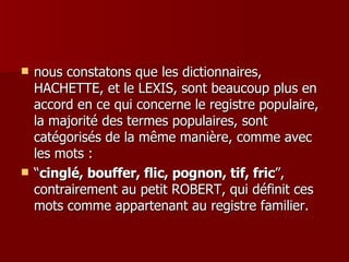 nous constatons que les dictionnaires, HACHETTE, et le LEXIS, sont beaucoup plus en accord en ce qui concerne le registre populaire, la majorité des termes populaires, sont catégorisés de la même manière, comme avec les mots : “ cinglé, bouffer, flic, pognon, tif, fric ”, contrairement au petit ROBERT, qui définit ces mots comme appartenant au registre familier. 
