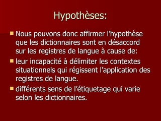Hypothèses: Nous pouvons donc affirmer l’hypothèse que les dictionnaires sont en désaccord sur les registres de langue à cause de: leur incapacité à délimiter les contextes situationnels qui régissent l’application des registres de langue.  différents sens de l’étiquetage qui varie selon les dictionnaires. 
