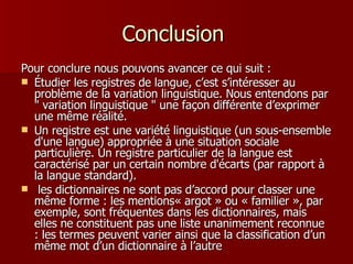 Conclusion  Pour conclure nous pouvons avancer ce qui suit : Étudier les registres de langue, c’est s’intéresser au problème de la variation linguistique. Nous entendons par " variation linguistique " une façon différente d’exprimer une même réalité. Un registre est une variété linguistique (un sous-ensemble d'une langue) appropriée à une situation sociale particulière. Un registre particulier de la langue est caractérisé par un certain nombre d'écarts (par rapport à la langue standard). les dictionnaires ne sont pas d’accord pour classer une même forme : les mentions« argot » ou « familier », par exemple, sont fréquentes dans les dictionnaires, mais elles ne constituent pas une liste unanimement reconnue : les termes peuvent varier ainsi que la classification d’un même mot d’un dictionnaire à l’autre 