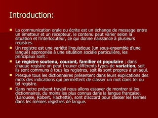 Introduction: La communication orale ou écrite est un échange de message entre un émetteur et un récepteur, le contenu peut varier selon la situation et l’interlocuteur, ce qui donne naissance à plusieurs registres. Un registre est une variété linguistique (un sous-ensemble d'une langue) appropriée à une situation sociale particulière, les principaux sont :  Le registre soutenu, courant, familier et populaire  ; dans chaque registre on peut trouver différents types de  variation , soit ils sont communs à tous les registres, soit ils sont propres à un seul.  Presque tous les dictionnaires présentent dans leurs explications des mots des indications qui permettent de classer un mot dans tel ou tel registre.  Dans notre présent travail nous allons essayer de montrer si les dictionnaires, du moins les plus connus dans la langue française, (Larousse, Robert, Hachette), sont d’accord pour classer les termes dans les mêmes registres de langue. 