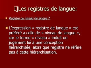 I]Les registres de langue: Registre ou niveau de langue ?  L’expression « registre de langue » est préféré a celle de « niveau de langue »,   car le terme « niveau » induit un jugement lié à une conception hiérarchisée, alors que registre ne réfère   pas à cette hiérarchisation. 