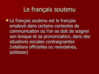 Le français soutenu Le français soutenu est le français employé dans certains contextes de communication où l'on se doit de soigner son lexique et sa prononciation, dans des situations sociales contraignantes (relations officielles ou mondaines, politesse)  