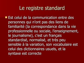 Le registre standard Est celui de la communication entre des personnes qui n’ont pas des liens de familiarité (la correspondance dans la vie professionnelle ou sociale, l’enseignement, le journalisme), c’est un français standardisé, normalisé, et très peu sensible à la variation, son vocabulaire est celui des dictionnaires usuels, et la syntaxe est correcte 