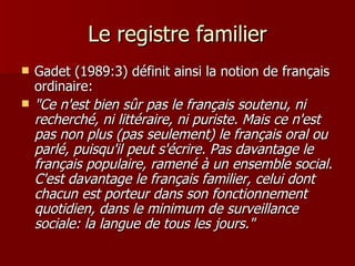 Le registre familier Gadet (1989:3) définit ainsi la notion de français ordinaire: "Ce n'est bien sûr pas le français soutenu, ni recherché, ni littéraire, ni puriste. Mais ce n'est pas non plus (pas seulement) le français oral ou parlé, puisqu'il peut s'écrire. Pas davantage le français populaire, ramené à un ensemble social. C'est davantage le français familier, celui dont chacun est porteur dans son fonctionnement quotidien, dans le minimum de surveillance sociale: la langue de tous les jours."   