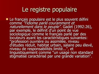 Le registre populaire Le français populaire est le plus souvent défini comme  "l'idiome parlé couramment et naturellement dans le peuple" . Gadet (1992:26), par exemple, le définit d'un point de vue sociologique comme le français parlé par des locuteurs ayant les caractéristiques suivantes: "profession ouvrière ou assimilée, niveau d'études réduit, habitat urbain, salaire peu élevé, niveau de responsabilités limité...", et linguistiquement comme "un usage non standard stigmatisé caractérisé par une grande variation".  