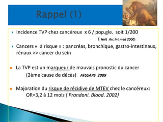    Incidence TVP chez cancéreux x 6 / pop.gle. soit 1/200
                                         ( Heit Arc Int med 2000)
   Cancers « à risque » : pancréas, bronchique, gastro-intestinaux,
    rénaux >> cancer du sein

   La TVP est un marqueur de mauvais pronostic du cancer
        (2ème cause de décès) AFSSAPS 2009

   Majoration du risque de récidive de MTEV chez le cancéreux:
        OR=3,2 à 12 mois ( Prandoni. Blood. 2002)
 
