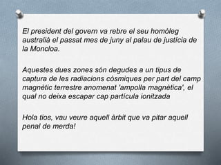 El president del govern va rebre el seu homòleg
australià el passat mes de juny al palau de justícia de
la Moncloa.
Aquestes dues zones són degudes a un tipus de
captura de les radiacions còsmiques per part del camp
magnètic terrestre anomenat 'ampolla magnètica', el
qual no deixa escapar cap partícula ionitzada
Hola tios, vau veure aquell àrbit que va pitar aquell
penal de merda!
 